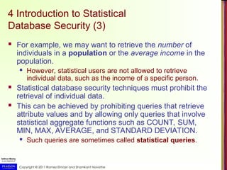 Copyright © 2011 Ramez Elmasri and Shamkant Navathe
4 Introduction to Statistical
Database Security (3)
 For example, we may want to retrieve the number of
individuals in a population or the average income in the
population.
 However, statistical users are not allowed to retrieve
individual data, such as the income of a specific person.
 Statistical database security techniques must prohibit the
retrieval of individual data.
 This can be achieved by prohibiting queries that retrieve
attribute values and by allowing only queries that involve
statistical aggregate functions such as COUNT, SUM,
MIN, MAX, AVERAGE, and STANDARD DEVIATION.
 Such queries are sometimes called statistical queries.
 