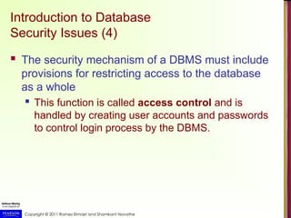 Copyright © 2011 Ramez Elmasri and Shamkant Navathe
Introduction to Database
Security Issues (4)
 The security mechanism of a DBMS must include
provisions for restricting access to the database
as a whole
 This function is called access control and is
handled by creating user accounts and passwords
to control login process by the DBMS.
 