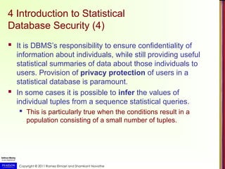 Copyright © 2011 Ramez Elmasri and Shamkant Navathe
4 Introduction to Statistical
Database Security (4)
 It is DBMS’s responsibility to ensure confidentiality of
information about individuals, while still providing useful
statistical summaries of data about those individuals to
users. Provision of privacy protection of users in a
statistical database is paramount.
 In some cases it is possible to infer the values of
individual tuples from a sequence statistical queries.
 This is particularly true when the conditions result in a
population consisting of a small number of tuples.
 