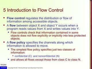 Copyright © 2011 Ramez Elmasri and Shamkant Navathe
5 Introduction to Flow Control
 Flow control regulates the distribution or flow of
information among accessible objects.
 A flow between object X and object Y occurs when a
program reads values from X and writes values into Y.
 Flow controls check that information contained in some
objects does not flow explicitly or implicitly into less protected
objects.
 A flow policy specifies the channels along which
information is allowed to move.
 The simplest flow policy specifies just two classes of
information:

confidential (C) and nonconfidential (N)
 and allows all flows except those from class C to class N.
 