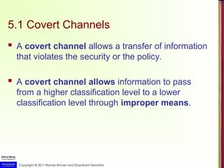 Copyright © 2011 Ramez Elmasri and Shamkant Navathe
5.1 Covert Channels
 A covert channel allows a transfer of information
that violates the security or the policy.
 A covert channel allows information to pass
from a higher classification level to a lower
classification level through improper means.
 