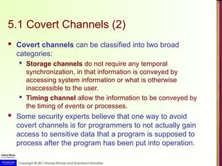 Copyright © 2011 Ramez Elmasri and Shamkant Navathe
5.1 Covert Channels (2)
 Covert channels can be classified into two broad
categories:
 Storage channels do not require any temporal
synchronization, in that information is conveyed by
accessing system information or what is otherwise
inaccessible to the user.
 Timing channel allow the information to be conveyed by
the timing of events or processes.
 Some security experts believe that one way to avoid
covert channels is for programmers to not actually gain
access to sensitive data that a program is supposed to
process after the program has been put into operation.
 