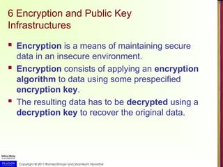Copyright © 2011 Ramez Elmasri and Shamkant Navathe
6 Encryption and Public Key
Infrastructures
 Encryption is a means of maintaining secure
data in an insecure environment.
 Encryption consists of applying an encryption
algorithm to data using some prespecified
encryption key.
 The resulting data has to be decrypted using a
decryption key to recover the original data.
 