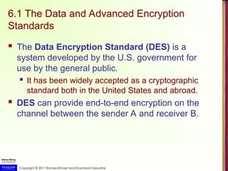Copyright © 2011 Ramez Elmasri and Shamkant Navathe
6.1 The Data and Advanced Encryption
Standards
 The Data Encryption Standard (DES) is a
system developed by the U.S. government for
use by the general public.
 It has been widely accepted as a cryptographic
standard both in the United States and abroad.
 DES can provide end-to-end encryption on the
channel between the sender A and receiver B.
 
