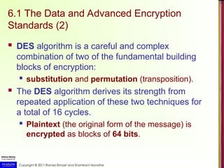 Copyright © 2011 Ramez Elmasri and Shamkant Navathe
6.1 The Data and Advanced Encryption
Standards (2)
 DES algorithm is a careful and complex
combination of two of the fundamental building
blocks of encryption:
 substitution and permutation (transposition).
 The DES algorithm derives its strength from
repeated application of these two techniques for
a total of 16 cycles.
 Plaintext (the original form of the message) is
encrypted as blocks of 64 bits.
 