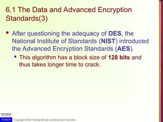 Copyright © 2011 Ramez Elmasri and Shamkant Navathe
6.1 The Data and Advanced Encryption
Standards(3)
 After questioning the adequacy of DES, the
National Institute of Standards (NIST) introduced
the Advanced Encryption Standards (AES).
 This algorithm has a block size of 128 bits and
thus takes longer time to crack.
 
