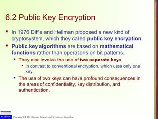 Copyright © 2011 Ramez Elmasri and Shamkant Navathe
6.2 Public Key Encryption
 In 1976 Diffie and Hellman proposed a new kind of
cryptosystem, which they called public key encryption.
 Public key algorithms are based on mathematical
functions rather than operations on bit patterns.
 They also involve the use of two separate keys

in contrast to conventional encryption, which uses only one
key.
 The use of two keys can have profound consequences in
the areas of confidentiality, key distribution, and
authentication.
 