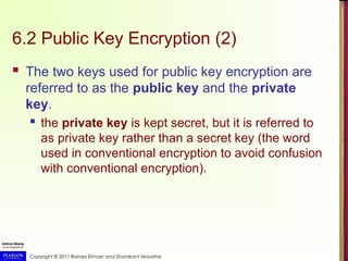 Copyright © 2011 Ramez Elmasri and Shamkant Navathe
6.2 Public Key Encryption (2)
 The two keys used for public key encryption are
referred to as the public key and the private
key.
 the private key is kept secret, but it is referred to
as private key rather than a secret key (the word
used in conventional encryption to avoid confusion
with conventional encryption).
 