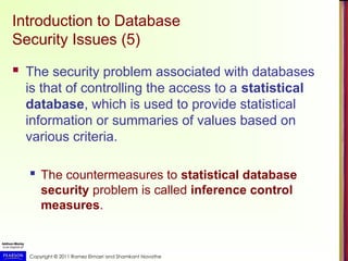 Copyright © 2011 Ramez Elmasri and Shamkant Navathe
Introduction to Database
Security Issues (5)
 The security problem associated with databases
is that of controlling the access to a statistical
database, which is used to provide statistical
information or summaries of values based on
various criteria.
 The countermeasures to statistical database
security problem is called inference control
measures.
 