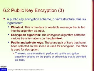 Copyright © 2011 Ramez Elmasri and Shamkant Navathe
6.2 Public Key Encryption (3)
 A public key encryption scheme, or infrastructure, has six
ingredients:
 Plaintext: This is the data or readable message that is fed
into the algorithm as input.
 Encryption algorithm: The encryption algorithm performs
various transformations on the plaintext.
 Public and private keys: These are pair of keys that have
been selected so that if one is used for encryption, the other
is used for decryption.

The exec transformations performed by the encryption
algorithm depend on the public or private key that is provided
as input.
 