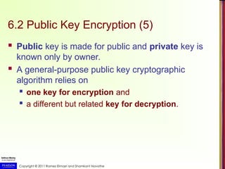 Copyright © 2011 Ramez Elmasri and Shamkant Navathe
6.2 Public Key Encryption (5)
 Public key is made for public and private key is
known only by owner.
 A general-purpose public key cryptographic
algorithm relies on
 one key for encryption and
 a different but related key for decryption.
 