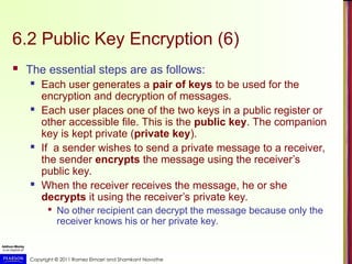 Copyright © 2011 Ramez Elmasri and Shamkant Navathe
6.2 Public Key Encryption (6)
 The essential steps are as follows:
 Each user generates a pair of keys to be used for the
encryption and decryption of messages.
 Each user places one of the two keys in a public register or
other accessible file. This is the public key. The companion
key is kept private (private key).
 If a sender wishes to send a private message to a receiver,
the sender encrypts the message using the receiver’s
public key.
 When the receiver receives the message, he or she
decrypts it using the receiver’s private key.

No other recipient can decrypt the message because only the
receiver knows his or her private key.
 