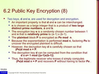 Copyright © 2011 Ramez Elmasri and Shamkant Navathe
6.2 Public Key Encryption (8)
 Two keys, d and e, are used for decryption and encryption.

An important property is that d and e can be interchanged.
 n is chosen as a large integer that is a product of two large
distinct prime numbers, a and b.
 The encryption key e is a randomly chosen number between 1
and n that is relatively prime to (a-1) x (b-1).

The plaintext block P is encrypted as Pe mod n.

Because the exponentiation is performed mod n, factoring Pe to
uncover the encrypted plaintext is difficult.

However, the decryption key d is carefully chosen so that
(Pe)d mod n = P.
 The decryption key d can be computed from the condition that
d x e= 1 mod ((a-1)x(b-1)).
 Thus, the legitimate receiver who knows d simply computes
(Pe)d mod n = P and recovers P without having to factor Pe .
 