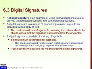 Copyright © 2011 Ramez Elmasri and Shamkant Navathe
6.3 Digital Signatures
 A digital signature is an example of using encryption techniques to
provide authentication services in e-commerce applications.
 A digital signature is a means of associating a mark unique to an
individual with a body of text.
 The mark should be unforgettable, meaning that others should be
able to check that the signature does come from the originator.
 A digital signature consists of a string of symbols.
 Signature must be different for each use.

This can be achieved by making each digital signature a function of
the message that it is signing, together with a time stamp.
 Public key techniques are the means creating digital signatures.
 
