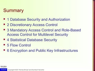 Copyright © 2011 Ramez Elmasri and Shamkant Navathe
Summary
 1 Database Security and Authorization
 2 Discretionary Access Control
 3 Mandatory Access Control and Role-Based
Access Control for Multilevel Security
 4 Statistical Database Security
 5 Flow Control
 6 Encryption and Public Key Infrastructures
 