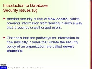Copyright © 2011 Ramez Elmasri and Shamkant Navathe
Introduction to Database
Security Issues (6)
 Another security is that of flow control, which
prevents information from flowing in such a way
that it reaches unauthorized users.
 Channels that are pathways for information to
flow implicitly in ways that violate the security
policy of an organization are called covert
channels.
 
