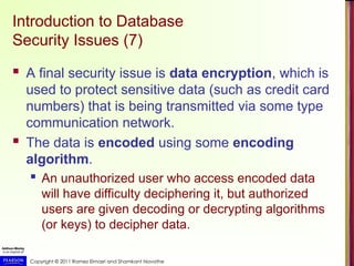 Copyright © 2011 Ramez Elmasri and Shamkant Navathe
Introduction to Database
Security Issues (7)
 A final security issue is data encryption, which is
used to protect sensitive data (such as credit card
numbers) that is being transmitted via some type
communication network.
 The data is encoded using some encoding
algorithm.
 An unauthorized user who access encoded data
will have difficulty deciphering it, but authorized
users are given decoding or decrypting algorithms
(or keys) to decipher data.
 