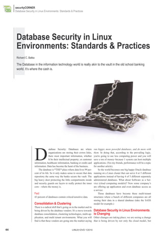 securityCORNER
     Database Security in Linux Environments: Standards & Practices




      Database Security in Linux
      Environments: Standards & Practices
      Richard C. Batka

      The Database in the information technology world is really akin to the vault in the old school banking
      world. It’s where the cash is.




                         D
                                         atabase Security: Databases are where            run bigger, more powerful databases, and do more with
                                         organizations are storing their crown Jules,     them. In doing that, according to the prevailing logic,
                                         there most important information, whether        you're going to use less computing power and you will
                                         It be their intellectual property; or customer   save a ton of money–because 1 system can host multiple
                         information, healthcare information, banking or credit card      applications. (Yes my friends, performance will be a topic
                         information. Data has become the heart of the business.          for another article).
                             The database is *THE* place where data lives 99 per-             So the world becomes one big happy Oracle database
                         cent of its life. So it only makes sense to secure that data     running on a Linux cluster that can serve 4 or 5 different
                         repository the same way the banks secure the vault. The          applications instead of having 4 of 5 different separately
                         big heavy door protecting the little compartments inside         administered databases. What about Software as a Ser-
                         and security guards are layers to really protect the inner       vice (cloud computing models)? Now some company’s
                         core – where the money is.                                       are offering up application and even database access as
                                                                                          a service.
                         Fact                                                                 Those databases have become these multi-tenant
                         43 percent of databases contain critical/sensitive data.         structures where a bunch of different companies are all
                                                                                          storing their data in a shared database (take the SASS
                         Consolidation & Clustering                                       model for example.)
                         There is a radical shift that’s going on in the market and its
                         being driven by the database vendors. It's a move towards Database Security in Linux Environments
                         database consolidation, clustering technologies, multi-ap- is Changing
                         plication, and multi tenant environments. What you will Other changes are taking place; we are seeing a change
                         find is that these vendors are going into the market saying that is being driven by not only the cloud model, but


44                                                               LINUX+DVD 1/2010
 