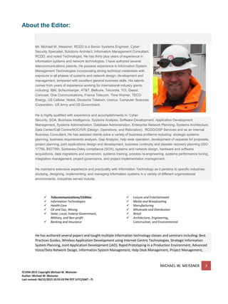 MICHAEL W. MEISSNER 3
©1994-2015 Copyright Michael W. Meissner
Author: Michael W. Meissner
Last revised: 06/12/2015 10:53:59 PM PDT (UTC/GMT –7)
About the Editor:
.
Mr. Michael W. Meissner, RCDD is a Senior Systems Engineer, Cyber
Security Specialist, Solutions Architect, Information Management Consultant,
RCDD, and noted Technologist. He has thirty plus years of experience in
information systems and network technologies. I have authored several
telecommunications patents. He possess experience in Information System
Management Technologies incorporating strong technical credentials with
exposure in all phases of systems and network design; development and
management, tempered with excellent general business skills. His talents
comes from years of experience working for international industry giants
including: IBM, Schlumberger, AT&T, Bellcore, Telcordia, TCI, Qwest,
Comcast, One Communications, France Telecom, Time Warner, TECO
Energy, US Cellular, Nokia, Deutsche Telekom, Urenco, Computer Sciences
Corporation, US Army and US Government.
He is highly qualified with experience and accomplishments in: Cyber
Security, SOA, Business Intelligence, Systems Analysis, Software Development, Application Development
Management, Systems Administration, Database Administration, Enterprise Network Planning, Systems Architecture,
Data Center/Call Centre/NOC/IVR (Design, Operations, and Relocation), RCDD/OSP Services and as an Internal
Business Consultant. He has assisted clients solve a variety of business problems including: strategic systems
planning, business requirements analysis, Gap Analysis, help desk operation, development of requests for proposals,
project planning, joint applications design and development, business continuity and disaster recovery planning (ISO
17799, BS7799), Sarbanes-Oxley compliance (SOX), systems and network design, hardware and software
acquisitions, data migrations and conversion, systems training, process re-engineering, systems performance tuning,
integration management, project governance, and project implementation management.
He maintains extensive experience and practicality with Information Technology as it pertains to specific industries:
studying, designing, implementing, and managing information systems in a variety of different organizational
environments. Industries served include:
 Telecommunications/Utilities
 Information Technologies
 Health Care
 Oil and Gas, Mining
 State, Local, Federal Government,
Military, and Non-profit
 Banking and Insurance
 Leisure and Entertainment
 Media and Broadcasting
 Manufacturing
 Wholesale and Distribution
 Retail
 Architecture, Engineering,
Construction, and Environmental
He has authored several papers and taught multiple information technology classes and seminars including: Best
Practices Guides, Wireless Application Development using Internet-Centric Technologies, Strategic Information
System Planning, Joint Application Development (JAD), Rapid Prototyping in a Production Environment, Advanced
Voice/Data Network Design, Information System Management, Help Desk Management, Project Management,
 