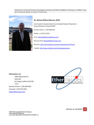 MICHAEL W. MEISSNER 4
©1994-2015 Copyright Michael W. Meissner
Author: Michael W. Meissner
Last revised: 06/12/2015 10:53:59 PM PDT (UTC/GMT –7)
Performance Tuning and Planning, Technology Forecasting, and Artificial Intelligence Techniques. In addition I have
been the keynote speaker at several IT Conferences.
Mr. Michael William Meissner, RCDD
Senior Systems Engineer/Cyber Security Digital Engineer/Programme
Director/Solutions Architect/RCDD
Business Phone: +1.339.368.6453
Mobile: +1.720.257.3933
Email: MichaelWMeissner@yahoo.com
Business Email: Michael@ethernautics.com
Web Site: https://sites.google.com/site/michaelwmeissner/home
LinkedIn: http://www.linkedin.com/in/michaelwmeissner
Ethernautics, Inc.
10655 Moonshell Ct.
Suite #10
San Diego, California 92130
U.S.A.
Business Phone: 1.339.368.6453
Facsimile: 1.877.871.6453
www.ethernautics.com
 