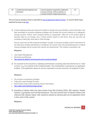 MICHAEL W. MEISSNER 6
©1994-2015 Copyright Michael W. Meissner
Author: Michael W. Meissner
Last revised: 06/12/2015 10:53:59 PM PDT (UTC/GMT –7)
10 Limited Security Expertise and
Education
Lack of expertise required to implement
security controls, enforce policies, or
conduct incident response processes.
10
The list of top ten database threat as identified by Iperva Application Defense Center. To read the White Paper
published by Imperva go hear.
1) A bank employee whose job requires the ability to change only accountholder contact information may
take advantage of excessive database privileges and increase the account balance of a colleague’s
savings account. Further, when someone leaves an organization, often his or her access rights to
sensitive data do not change. And, if these workers depart on bad terms, they can use their old
privileges to steal high value data or inflict damage.
How do users end up with excessive privileges? Usually, it’s because privilege control mechanisms for
job roles have not been well defined or maintained. As a result, users may be granted generic or default
access privileges that far exceed their specific job requirements. This creates unnecessary risk.
Mitigation
• User Rights Management
• Monitoring and Blocking
• http://itsecurity.telelink.com/excessive-and-unused-privileges/
2) An example for that would be a database administrator accessing data that he/she has no “need
to know”, e.g. the contents of the CreditCard table. This manifestation could also be an application
problem, if the application allows an account specialist to access accounts not assigned to them.
Mitigation
• Do not grant unnecessary privileges
• Follow the Least Privilege Principle
• Best Practice Audit Trails (including account information)
• http://sqlity.net/en/2542/privilege-abuse/
3) Examples of attacks within this class include Cross-Site Scripting (XSS), SQL Injection, Header
Injection, Log Injection and Full Path Disclosure. The most common form of Injection Attack is the
infamous SQL Injection attack. SQL Injections operate by injecting data into an application which
is then used in SQL queries
Mitigation
 