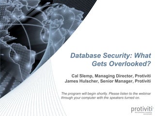 Database Security: What
                                                                                                  Gets Overlooked?
                                                                                       Cal Slemp, Managing Director, Protiviti
                                                                                    James Hulscher, Senior Manager, Protiviti

                                                                               The program will begin shortly. Please listen to the webinar
                                                                               through your computer with the speakers turned on.



0   © 2012 Protiviti Inc.
    CONFIDENTIAL: This document is for your company's internal use only and may not be copied nor distributed to another third party.
 