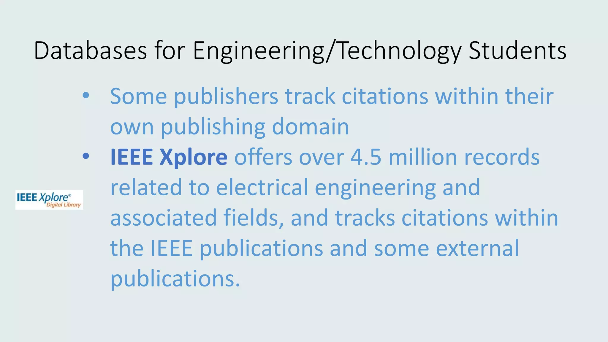 • Some publishers track citations within their
own publishing domain
• IEEE Xplore offers over 4.5 million records
related to electrical engineering and
associated fields, and tracks citations within
the IEEE publications and some external
publications.
Databases for Engineering/Technology Students