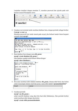 Lanjutkan installasi dengan menekan Y, masukan password dan ujicoba pada web brouser sesuai IP komputer siswa 
2. Gunakan root terminal untuk membuat database baru, dengan perintah sebagai berikut 
# mysql –u root –p 
Masukan password root untuk masuk pada mysql, jika berhasil tanda # akan berganti menjadi tanda mysql> 
3. Buat database baru dengan nama db_pesan 
mysql> create database db_pesan ; 
lihat database apakah telah berhasil dibuat dengan 
mysql> show databases ; 
4. Kita akan membuat tabel didalam database db_pesan, dimana tabel berisi dua kolom untuk menyimpan alamat email dan pesan, nama tabel adalah “pesanuntukadmin” Email pesan 
5. Gunakan perintah 
mysql> use db_pesan ; 
untuk memilih database yang akan kita buat tabel didalamnya. Dan perintah berikut untuk membuat tabel dengan dua kolom 
mysql> create table pesanuntukadmin  