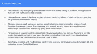 Amazon Neptune
● Fast, reliable, fully-managed graph database service that makes it easy to build and run applications
that work with highly connected datasets.
● High-performance graph database engine optimized for storing billions of relationships and querying
the graph with milliseconds latency.
● Neptune powers graph use cases such as social networking, recommendation engines, fraud
detection, knowledge graphs, drug discovery, and network security where you need to create
relationships between data and quickly query these relationships.
● For example, if you are building a social feed into your application, you can use Neptune to provide
results that prioritize showing your users the latest updates from their family, from friends whose
updates they ‘Like,’ and from friends who live close to them.
● Its is highly available, with read replicas, point-in-time recovery, continuous backup to Amazon S3, and
replication across Availability Zones.
 