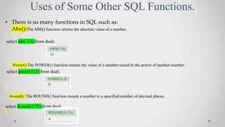 Uses of Some Other SQL Functions.
? There is so many functions in SQL such as:
Abs():The ABS() function returns the absolute value of a number.
select abs(-13) from dual;
Power():The POWER() function returns the value of a number raised to the power of another number.
select power(5,2) from dual;
Round(): The ROUND() function rounds a number to a specified number of decimal places.
select Round(3.75) from dual;
 