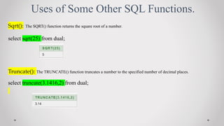 Uses of Some Other SQL Functions.
Sqrt(): The SQRT() function returns the square root of a number.
select sqrt(25) from dual;
Truncate(): The TRUNCATE() function truncates a number to the specified number of decimal places.
select truncate(3.1416,2) from dual;
 