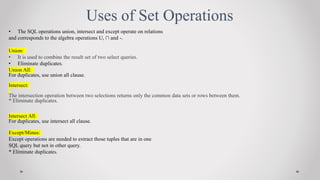 Uses of Set Operations
? The SQL operations union, intersect and except operate on relations
and corresponds to the algebra operations U,  and -.
Union:
? It is used to combine the result set of two select queries.
? Eliminate duplicates.
Union All:
For duplicates, use union all clause.
Intersect:
The intersection operation between two selections returns only the common data sets or rows between them.
* Eliminate duplicates.
Intersect All:
For duplicates, use intersect all clause.
Except/Minus:
Except operations are needed to extract those tuples that are in one
SQL query but not in other query.
* Eliminate duplicates.
 