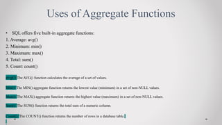 Uses of Aggregate Functions
? SQL offers five built-in aggregate functions:
1. Average: avg()
2. Minimum: min()
3. Maximum: max()
4. Total: sum()
5. Count: count()
avg():The AVG() function calculates the average of a set of values.
Min(): The MIN() aggregate function returns the lowest value (minimum) in a set of non-NULL values.
Max(): The MAX() aggregate function returns the highest value (maximum) in a set of non-NULL values.
Sum(): The SUM() function returns the total sum of a numeric column.
Count(): The COUNT() function returns the number of rows in a database table.
 