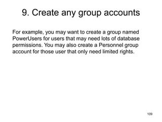 109
9. Create any group accounts
For example, you may want to create a group named
PowerUsers for users that may need lots of database
permissions. You may also create a Personnel group
account for those user that only need limited rights.
 