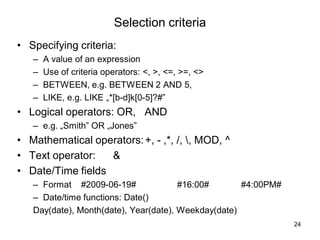 24
Selection criteria
• Specifying criteria:
– A value of an expression
– Use of criteria operators: <, >, <=, >=, <>
– BETWEEN, e.g. BETWEEN 2 AND 5,
– LIKE, e.g. LIKE „*[b-d]k[0-5]?#”
• Logical operators: OR, AND
– e.g. „Smith” OR „Jones”
• Mathematical operators:+, - ,*, /, , MOD, ^
• Text operator: &
• Date/Time fields
– Format #2009-06-19# #16:00# #4:00PM#
– Date/time functions: Date()
Day(date), Month(date), Year(date), Weekday(date)
 