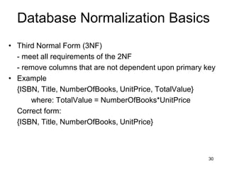 30
• Third Normal Form (3NF)
- meet all requirements of the 2NF
- remove columns that are not dependent upon primary key
• Example
{ISBN, Title, NumberOfBooks, UnitPrice, TotalValue}
where: TotalValue = NumberOfBooks*UnitPrice
Correct form:
{ISBN, Title, NumberOfBooks, UnitPrice}
Database Normalization Basics
 