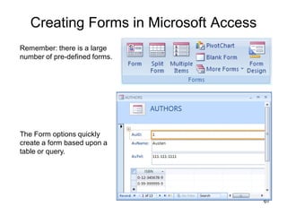 67
Creating Forms in Microsoft Access
Remember: there is a large
number of pre-defined forms.
The Form options quickly
create a form based upon a
table or query.
 