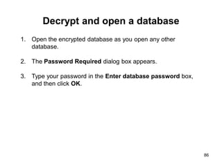 Decrypt and open a database
86
1. Open the encrypted database as you open any other
database.
2. The Password Required dialog box appears.
3. Type your password in the Enter database password box,
and then click OK.
 