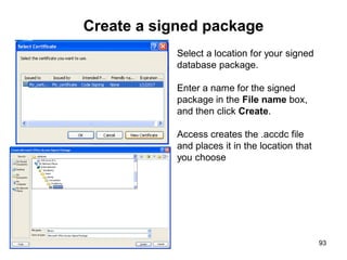 93
Create a signed package
Select a location for your signed
database package.
Enter a name for the signed
package in the File name box,
and then click Create.
Access creates the .accdc file
and places it in the location that
you choose
 