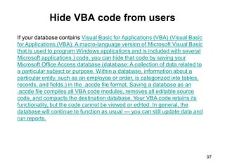 Hide VBA code from users
97
If your database contains Visual Basic for Applications (VBA) (Visual Basic
for Applications (VBA): A macro-language version of Microsoft Visual Basic
that is used to program Windows applications and is included with several
Microsoft applications.) code, you can hide that code by saving your
Microsoft Office Access database (database: A collection of data related to
a particular subject or purpose. Within a database, information about a
particular entity, such as an employee or order, is categorized into tables,
records, and fields.) in the .accde file format. Saving a database as an
.accde file compiles all VBA code modules, removes all editable source
code, and compacts the destination database. Your VBA code retains its
functionality, but the code cannot be viewed or edited. In general, the
database will continue to function as usual — you can still update data and
run reports.
 