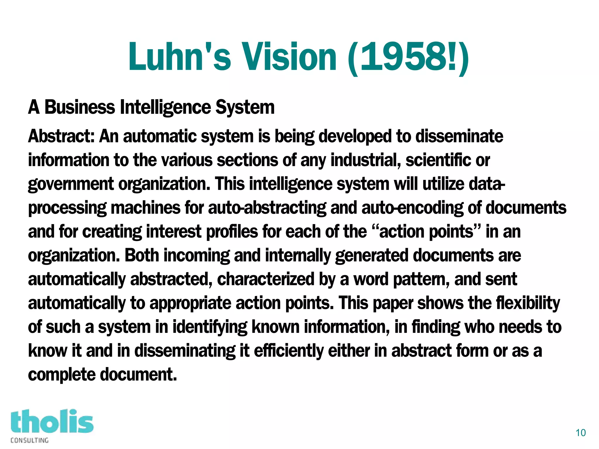 10
Luhn's Vision (1958!)
A Business Intelligence System
Abstract: An automatic system is being developed to disseminate
information to the various sections of any industrial, scientific or
government organization. This intelligence system will utilize data-
processing machines for auto-abstracting and auto-encoding of documents
and for creating interest profiles for each of the “action points” in an
organization. Both incoming and internally generated documents are
automatically abstracted, characterized by a word pattern, and sent
automatically to appropriate action points. This paper shows the flexibility
of such a system in identifying known information, in finding who needs to
know it and in disseminating it efficiently either in abstract form or as a
complete document.
 