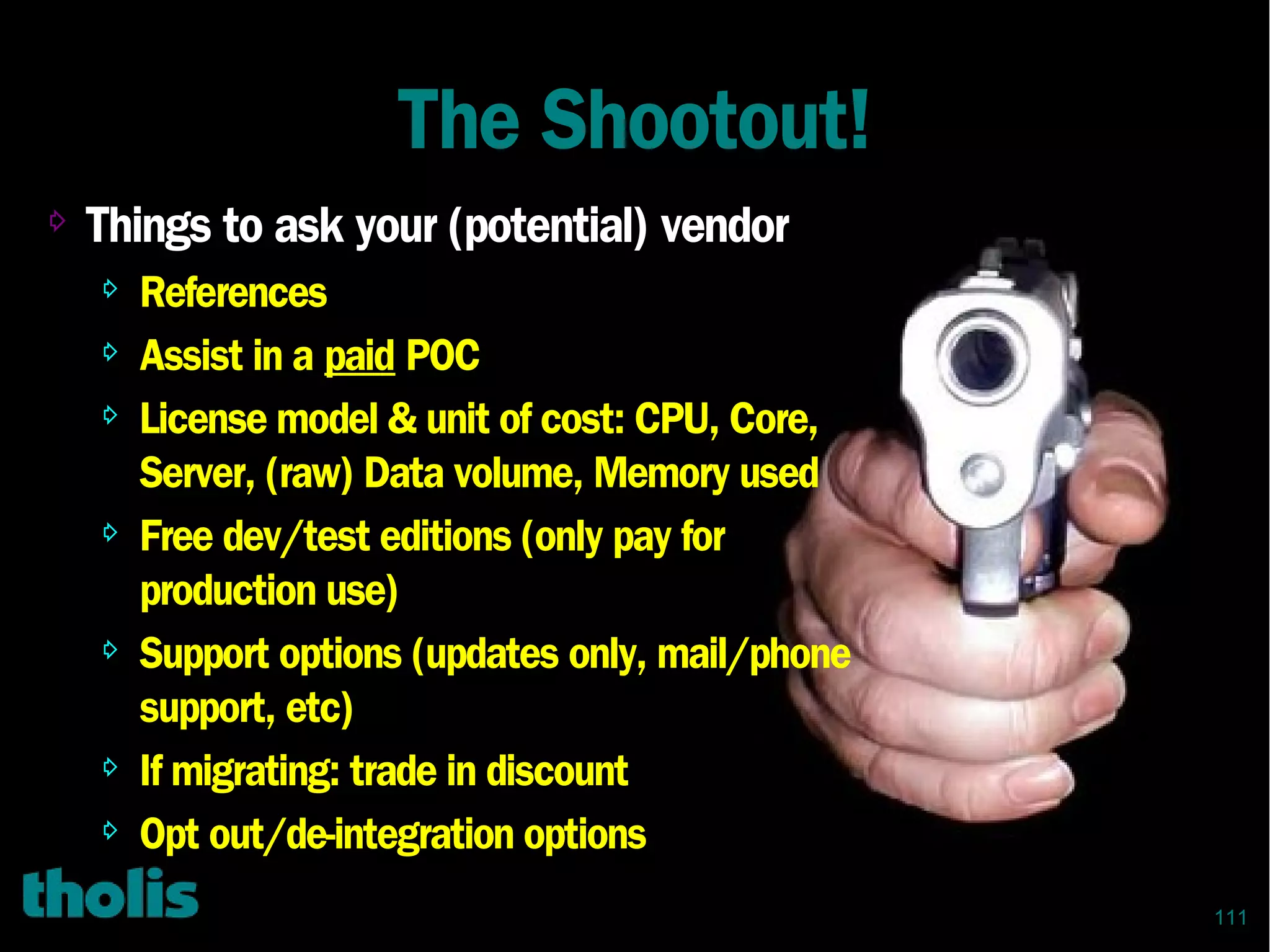 111
The Shootout!
⇨
Things to ask your (potential) vendor
⇨ References
⇨ Assist in a paid POC
⇨ License model & unit of cost: CPU, Core,
Server, (raw) Data volume, Memory used
⇨ Free dev/test editions (only pay for
production use)
⇨ Support options (updates only, mail/phone
support, etc)
⇨ If migrating: trade in discount
⇨ Opt out/de-integration options
 