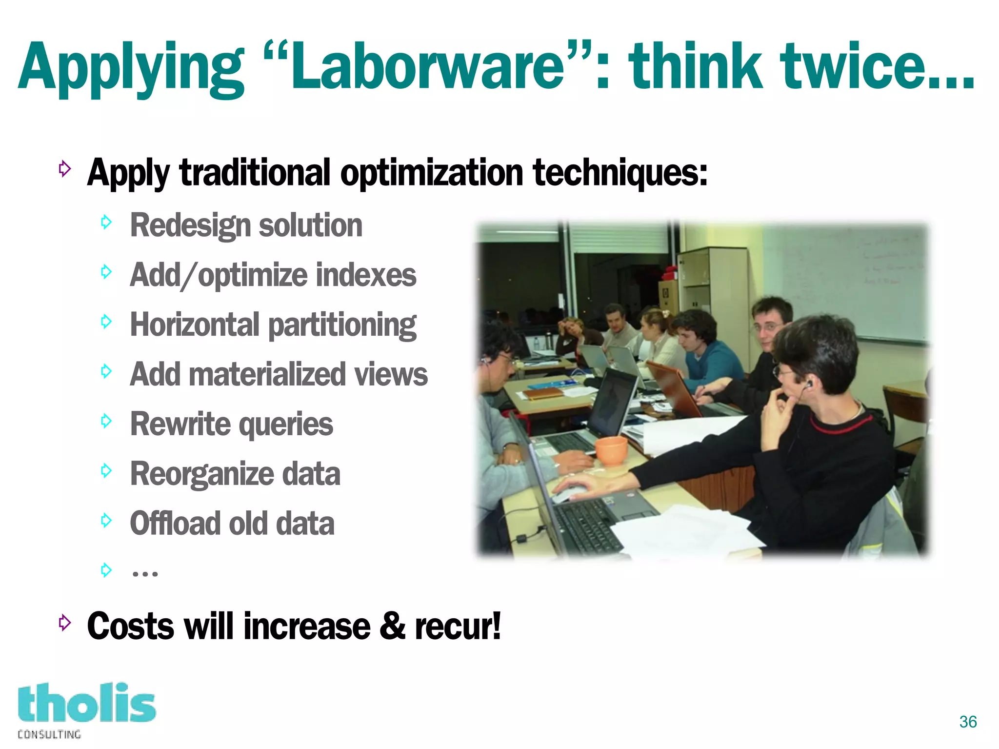36
Applying “Laborware”: think twice...
⇨
Apply traditional optimization techniques:
⇨ Redesign solution
⇨ Add/optimize indexes
⇨ Horizontal partitioning
⇨ Add materialized views
⇨ Rewrite queries
⇨ Reorganize data
⇨ Offload old data
⇨ …
⇨ Costs will increase & recur!
 