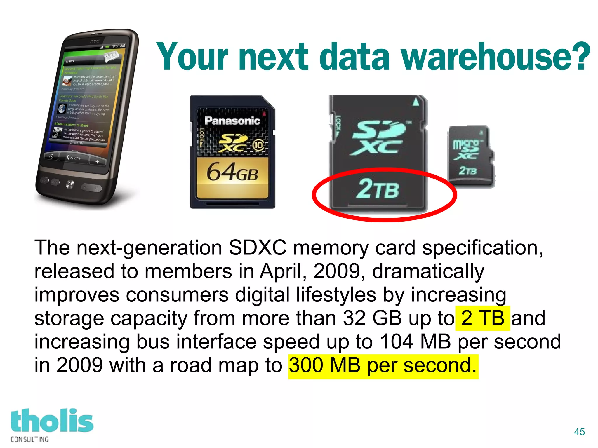 45
Your next data warehouse?
The next-generation SDXC memory card specification,
released to members in April, 2009, dramatically
improves consumers digital lifestyles by increasing
storage capacity from more than 32 GB up to 2 TB and
increasing bus interface speed up to 104 MB per second
in 2009 with a road map to 300 MB per second.
 