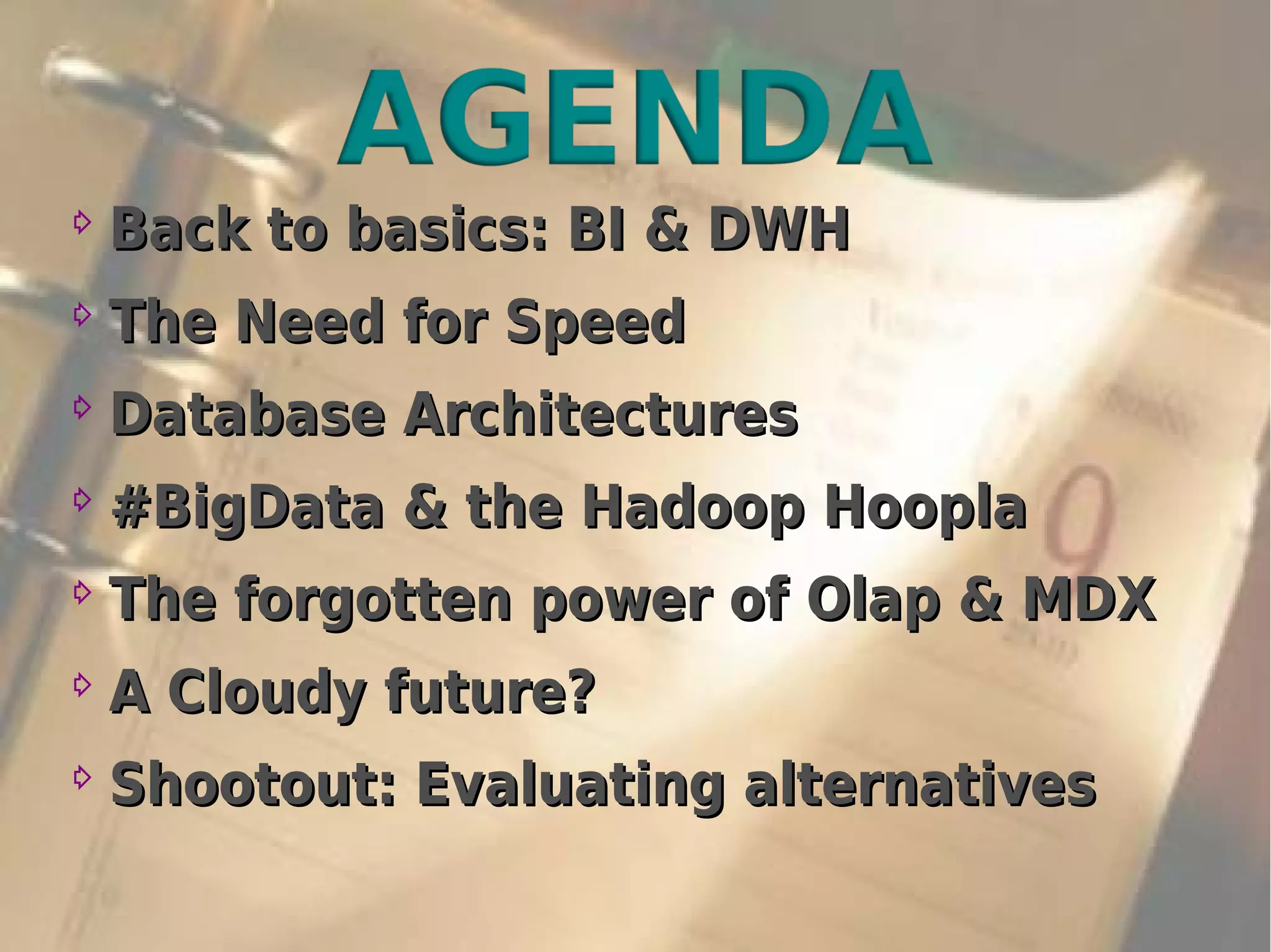 ⇨
Back to basics: BI & DWHBack to basics: BI & DWH
⇨
The Need for SpeedThe Need for Speed
⇨
Database ArchitecturesDatabase Architectures
⇨
#BigData & the Hadoop Hoopla#BigData & the Hadoop Hoopla
⇨
The forgotten power ofThe forgotten power of Olap & MDXOlap & MDX
⇨
A Cloudy future?A Cloudy future?
⇨
Shootout: Evaluating alternativesShootout: Evaluating alternatives
 