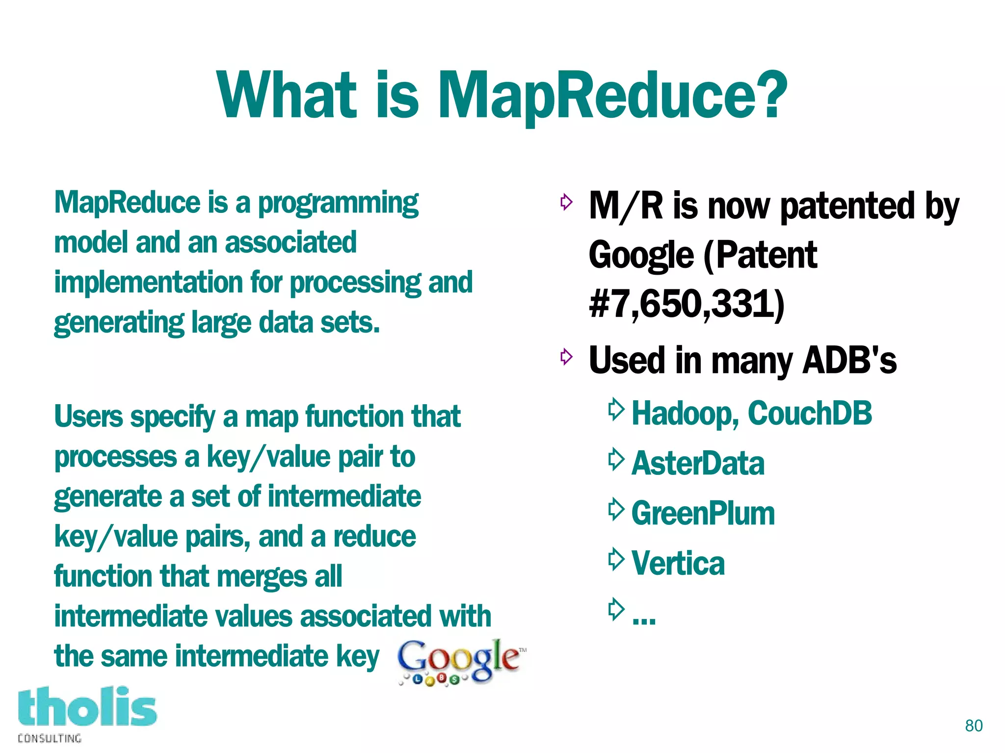 80
What is MapReduce?
⇨ M/R is now patented by
Google (Patent
#7,650,331)
⇨ Used in many ADB's
⇨Hadoop, CouchDB
⇨AsterData
⇨GreenPlum
⇨Vertica
⇨...
MapReduce is a programming
model and an associated
implementation for processing and
generating large data sets.
Users specify a map function that
processes a key/value pair to
generate a set of intermediate
key/value pairs, and a reduce
function that merges all
intermediate values associated with
the same intermediate key
 