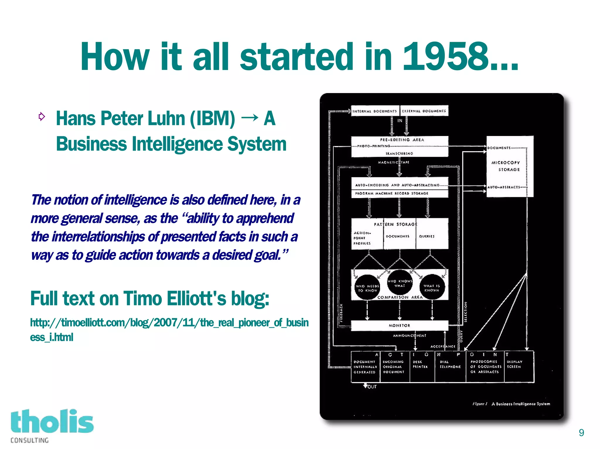 9
How it all started in 1958...
⇨ Hans Peter Luhn (IBM) → A
Business Intelligence System
The notion of intelligence is also defined here, in a
more general sense, as the “ability to apprehend
the interrelationships of presented facts in such a
way as to guide action towards a desired goal.”
Full text on Timo Elliott's blog:
http://timoelliott.com/blog/2007/11/the_real_pioneer_of_busin
ess_i.html
 