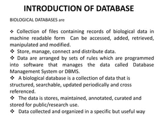 INTRODUCTION OF DATABASE
BIOLOGICAL DATABASES are
 Collection of files containing records of biological data in
machine readable form Can be accessed, added, retrieved,
manipulated and modified.
 Store, manage, connect and distribute data.
 Data are arranged by sets of rules which are programmed
into software that manages the data called Database
Management System or DBMS.
 A biological database is a collection of data that is
structured, searchable, updated periodically and cross
referenced.
 The data is stores, maintained, annotated, curated and
stored for public/research use.
 Data collected and organized in a specific but useful way
 