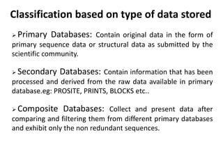 Classification based on type of data stored
 Primary Databases: Contain original data in the form of
primary sequence data or structural data as submitted by the
scientific community.
 Secondary Databases: Contain information that has been
processed and derived from the raw data available in primary
database.eg: PROSITE, PRINTS, BLOCKS etc..
 Composite Databases: Collect and present data after
comparing and filtering them from different primary databases
and exhibit only the non redundant sequences.
 