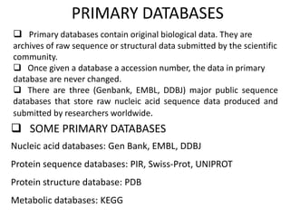 PRIMARY DATABASES
 Primary databases contain original biological data. They are
archives of raw sequence or structural data submitted by the scientific
community.
 Once given a database a accession number, the data in primary
database are never changed.
 There are three (Genbank, EMBL, DDBJ) major public sequence
databases that store raw nucleic acid sequence data produced and
submitted by researchers worldwide.
 SOME PRIMARY DATABASES
Nucleic acid databases: Gen Bank, EMBL, DDBJ
Protein sequence databases: PIR, Swiss-Prot, UNIPROT
Protein structure database: PDB
Metabolic databases: KEGG
 